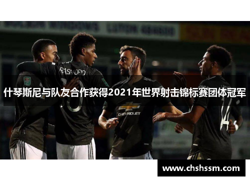 什琴斯尼与队友合作获得2021年世界射击锦标赛团体冠军